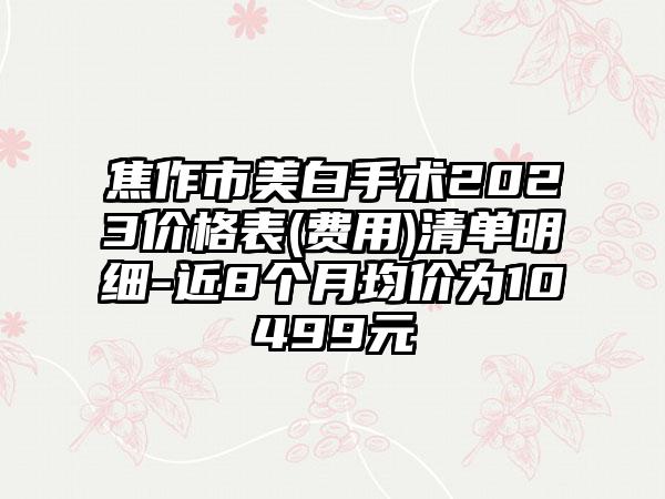 焦作市美白手术2023价格表(费用)清单明细-近8个月均价为10499元