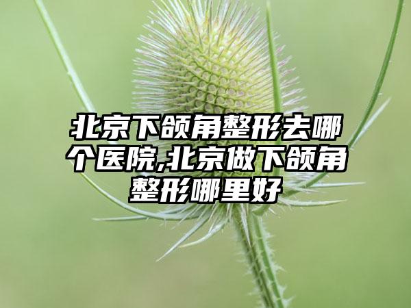 北京下颌角整形去哪个医院,北京做下颌角整形哪里好