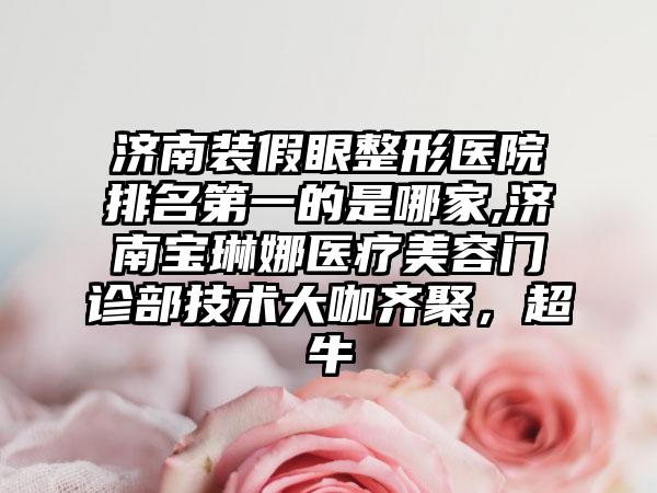 济南装假眼整形医院排名第一的是哪家,济南宝琳娜医疗美容门诊部技术大咖齐聚，超牛