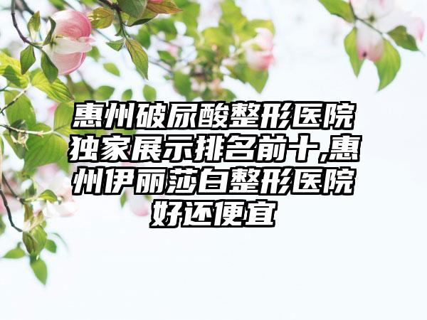 惠州破尿酸整形医院特殊展示排名前十,惠州伊丽莎白整形医院好还便宜