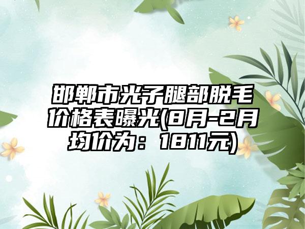 邯郸市光子腿部脱毛价格表曝光(8月-2月均价为：1811元)