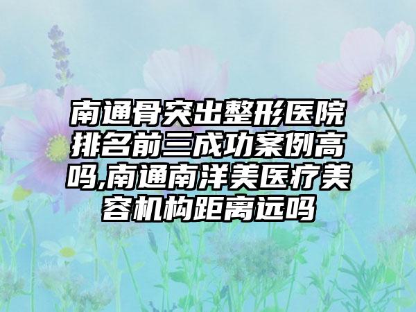 南通骨突出整形医院排名前三成功实例高吗,南通南洋美医疗美容机构距离远吗