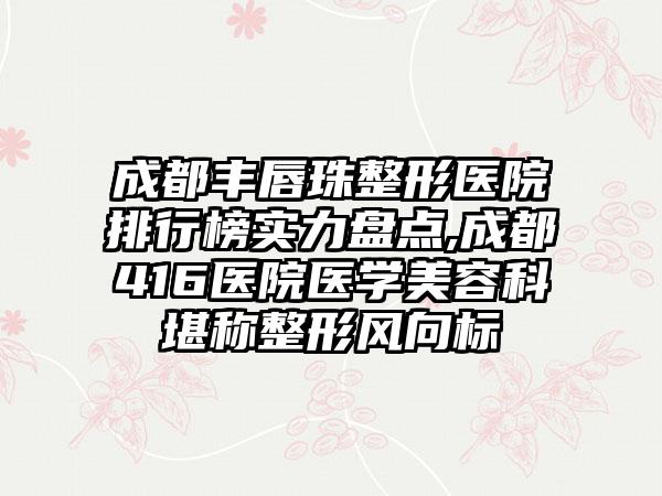 成都丰唇珠整形医院排行榜实力盘点,成都416医院医学美容科堪称整形风向标