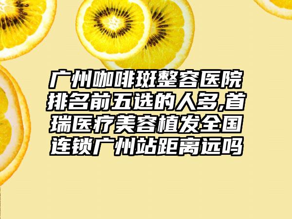 广州咖啡斑整容医院排名前五选的人多,首瑞医疗美容植发全国连锁广州站距离远吗