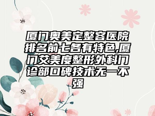 厦门奥美定整容医院排名前七各有特色,厦门艾美度整形外科门诊部口碑技术无一不强