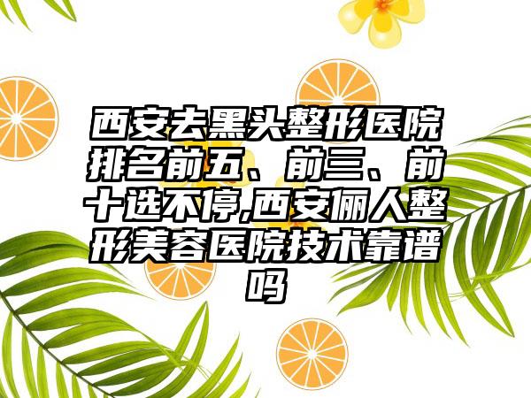 西安去黑头整形医院排名前五、前三、前十选不停,西安俪人整形美容医院技术靠谱吗