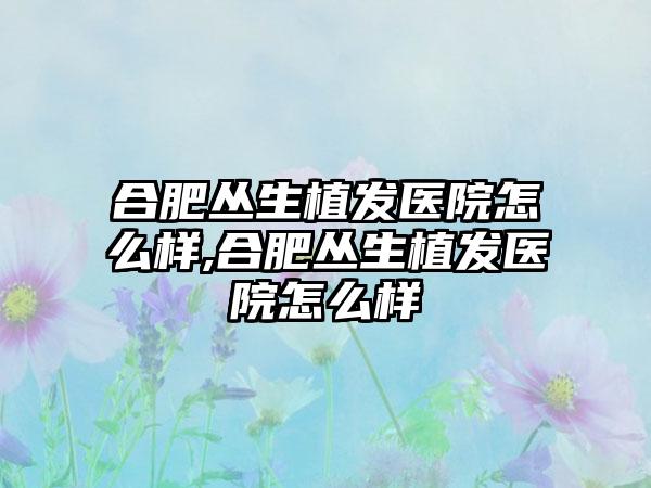 合肥丛生植发医院怎么样,合肥丛生植发医院怎么样