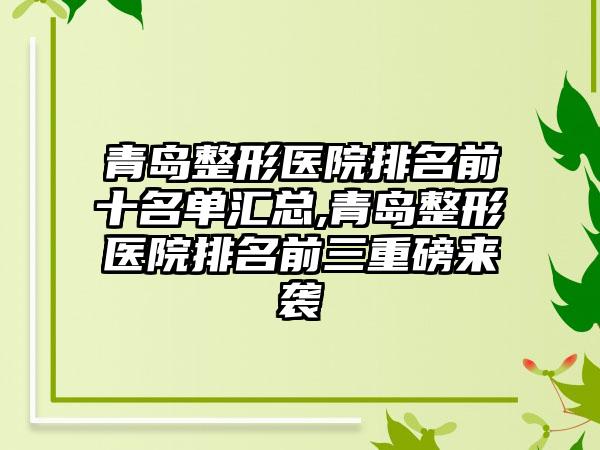 青岛整形医院排名前十名单汇总,青岛整形医院排名前三重磅来袭