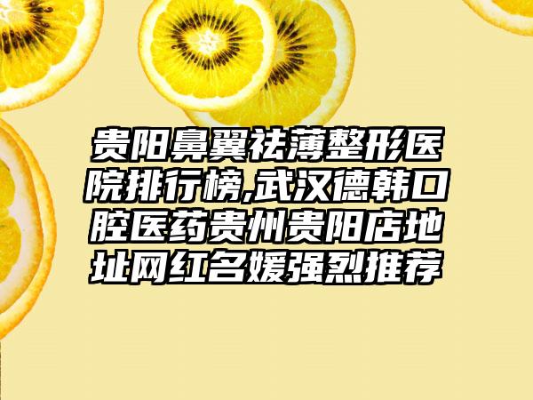 贵阳鼻翼祛薄整形医院排行榜,武汉德韩口腔医药贵州贵阳店地址网红名媛强烈推荐