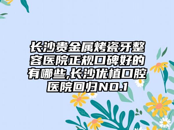 长沙贵金属烤瓷牙整容医院正规口碑好的有哪些,长沙优植口腔医院回归NO.1