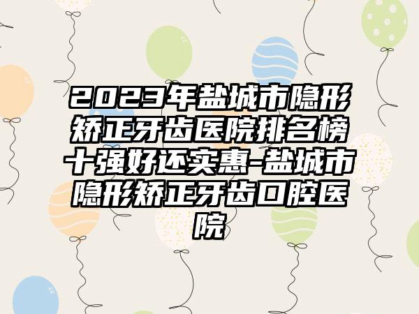 2023年盐城市隐形矫正牙齿医院排名榜十强好还实惠-盐城市隐形矫正牙齿口腔医院