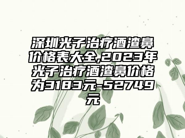 深圳光子治疗酒渣鼻价格表大全,2023年光子治疗酒渣鼻价格为3183元-52749元