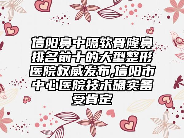 信阳鼻中隔软骨隆鼻排名前十的大型整形医院权威发布,信阳市中心医院技术确实备受肯定