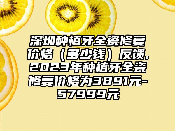 深圳种植牙全瓷修复价格（多少钱）反馈,2023年种植牙全瓷修复价格为3891元-57999元