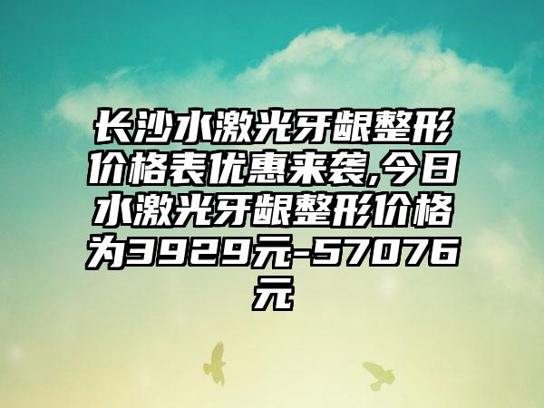 长沙水激光牙龈整形价格表优惠来袭,今日水激光牙龈整形价格为3929元-57076元