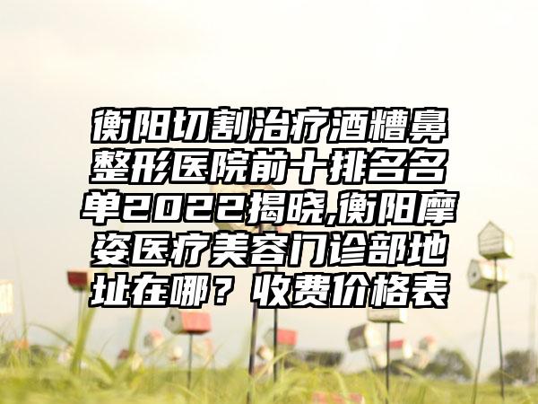 衡阳切割治疗酒糟鼻整形医院前十排名名单2022揭晓,衡阳摩姿医疗美容门诊部地址在哪？收费价格表