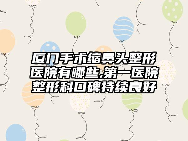 厦门手术缩鼻头整形医院有哪些,第一医院整形科口碑持续良好