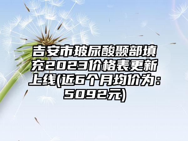 吉安市玻尿酸颞部填充2023价格表更新上线(近6个月均价为：5092元)