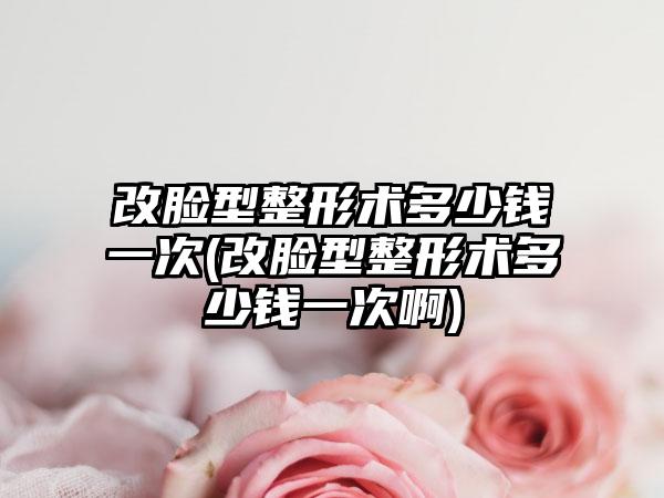 改脸型整形术多少钱一次(改脸型整形术多少钱一次啊)