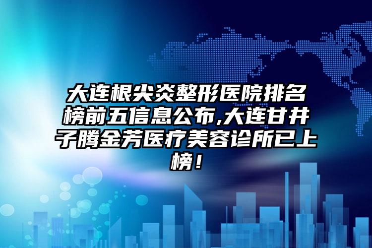 大连根尖炎整形医院排名榜前五信息公布,大连甘井子腾金芳医疗美容诊所已上榜！