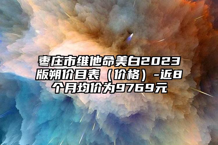 枣庄市维他命美白2023版朔价目表（价格）-近8个月均价为9769元