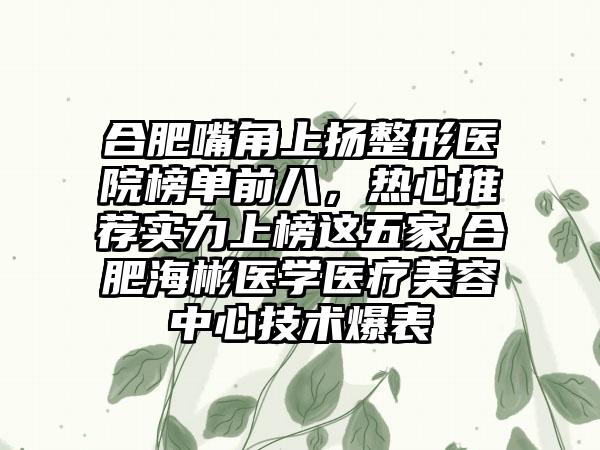 合肥嘴角上扬整形医院榜单前八，热心推荐实力上榜这五家,合肥海彬医学医疗美容中心技术爆表