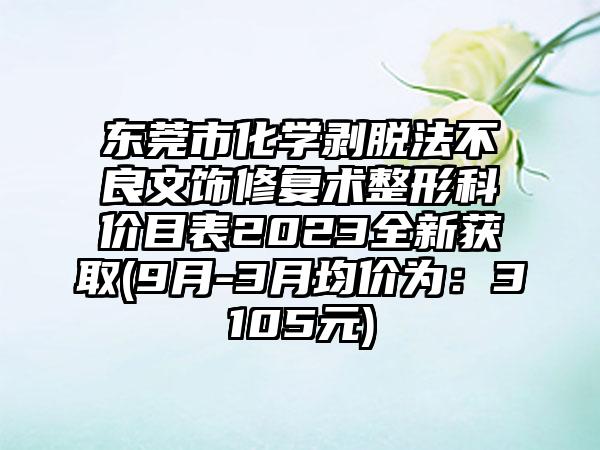 东莞市化学剥脱法不良文饰修复术整形科价目表2023全新获取(9月-3月均价为：3105元)