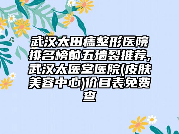 武汉太田痣整形医院排名榜前五墙裂推荐,武汉太医堂医院(皮肤美容中心)价目表免费查