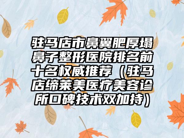 驻马店市鼻翼肥厚塌鼻子整形医院排名前十名权威推荐（驻马店缔莱美医疗美容诊所口碑技术双加持）