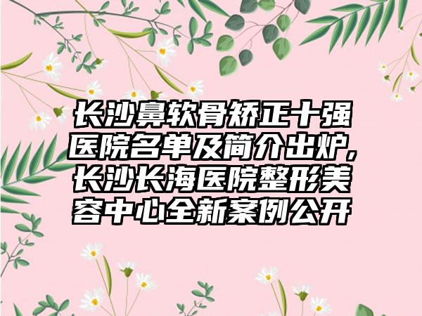 长沙鼻软骨矫正十强医院名单及简介出炉,长沙长海医院整形美容中心全新实例公开