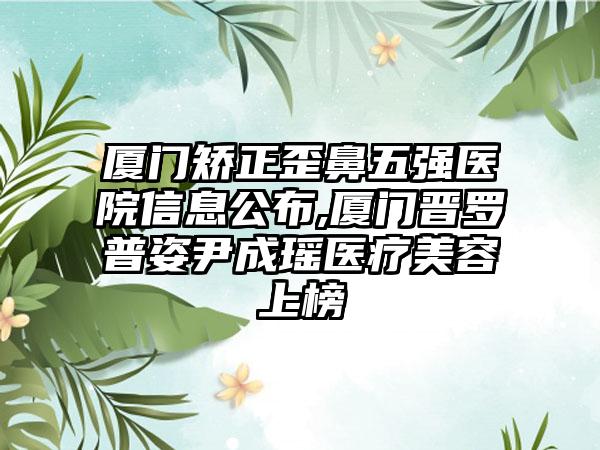 厦门矫正歪鼻五强医院信息公布,厦门晋罗普姿尹成瑶医疗美容上榜