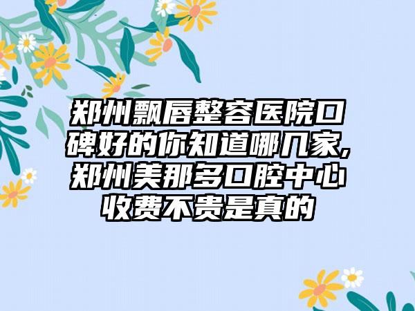 郑州飘唇整容医院口碑好的你知道哪几家,郑州美那多口腔中心收费不贵是真的