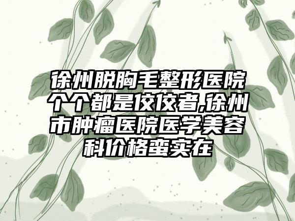 徐州脱胸毛整形医院个个都是佼佼者,徐州市肿瘤医院医学美容科价格蛮实在