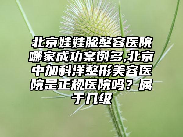 北京娃娃脸整容医院哪家成功实例多,北京中加科洋整形美容医院是正规医院吗？属于几级