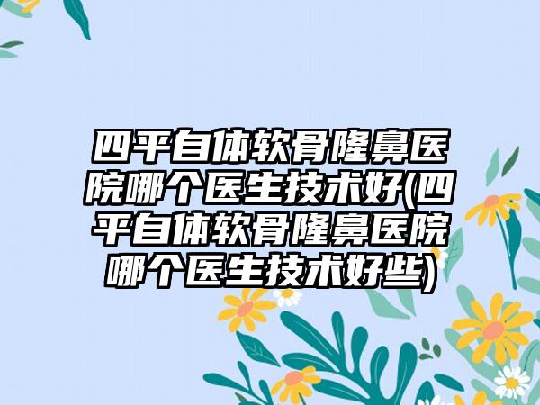 四平自体软骨隆鼻医院哪个医生技术好(四平自体软骨隆鼻医院哪个医生技术好些)