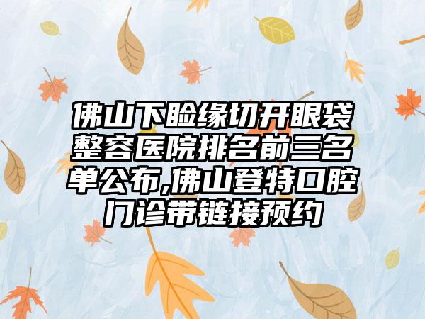 佛山下睑缘切开眼袋整容医院排名前三名单公布,佛山登特口腔门诊带链接预约