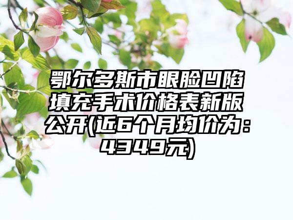 鄂尔多斯市眼脸凹陷填充手术价格表新版公开(近6个月均价为：4349元)