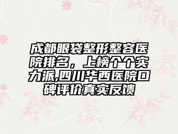 成都眼袋整形整容医院排名，上榜个个实力派,四川华西医院口碑评价真实反馈