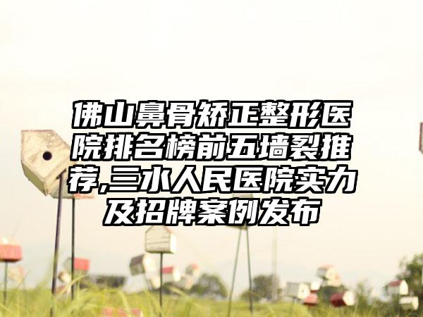 佛山鼻骨矫正整形医院排名榜前五墙裂推荐,三水人民医院实力及招牌实例发布