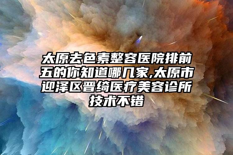 太原去色素整容医院排前五的你知道哪几家,太原市迎泽区晋绮医疗美容诊所技术不错