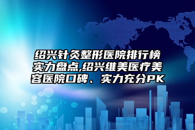 绍兴针灸整形医院排行榜实力盘点,绍兴维美医疗美容医院口碑、实力充分PK