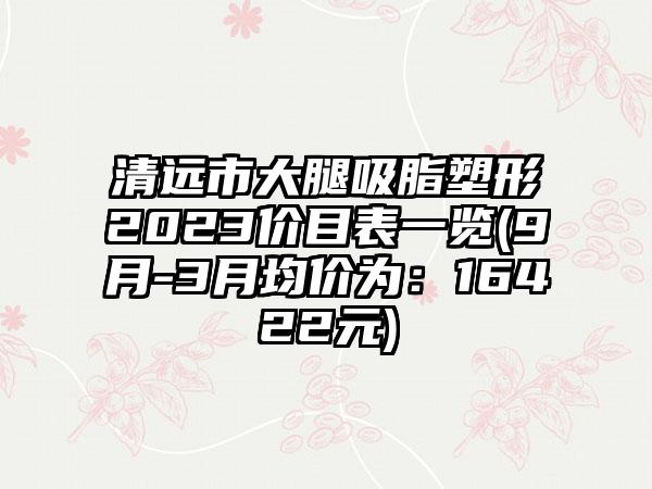 清远市大腿吸脂塑形2023价目表一览(9月-3月均价为：16422元)