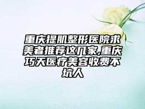 重庆提肌整形医院求美者推荐这几家,重庆巧天医疗美容收费不坑人