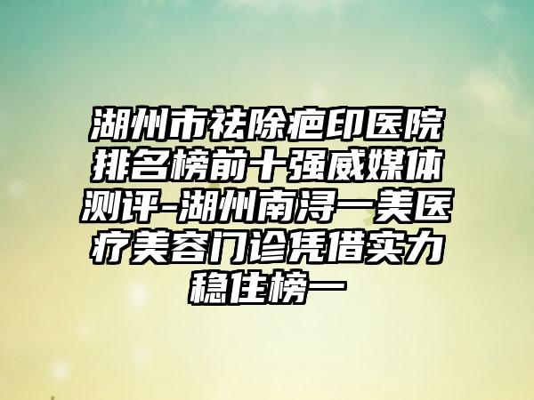 湖州市祛除疤印医院排名榜前十强威媒体测评-湖州南浔一美医疗美容门诊凭借实力稳住榜一