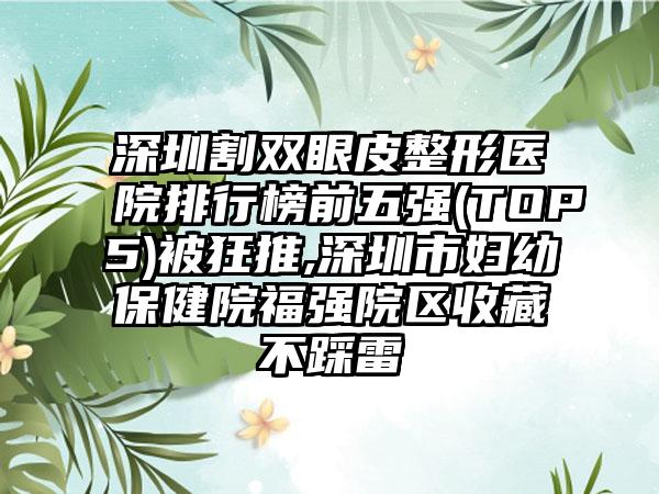 深圳割双眼皮整形医院排行榜前五强(TOP5)被狂推,深圳市妇幼保健院福强院区收藏不踩雷