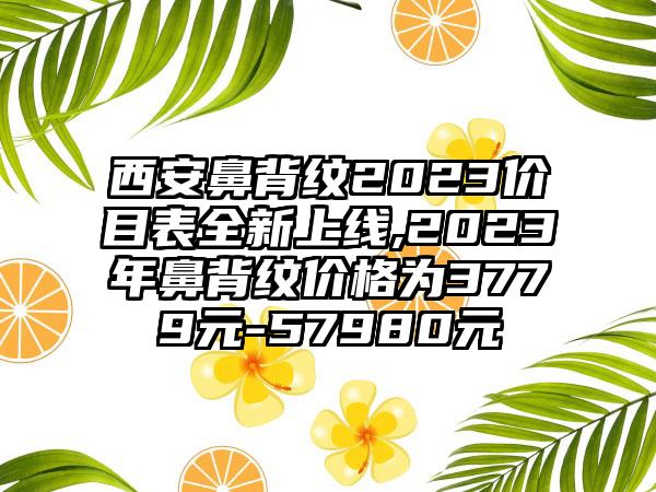 西安鼻背纹2023价目表全新上线,2023年鼻背纹价格为3779元-57980元