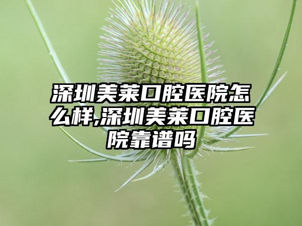 深圳美莱口腔医院怎么样,深圳美莱口腔医院靠谱吗