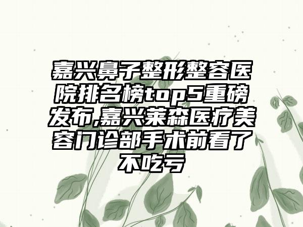 嘉兴鼻子整形整容医院排名榜top5重磅发布,嘉兴莱森医疗美容门诊部手术前看了不吃亏