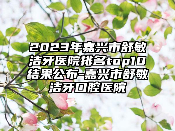 2023年嘉兴市舒敏洁牙医院排名top10结果公布-嘉兴市舒敏洁牙口腔医院