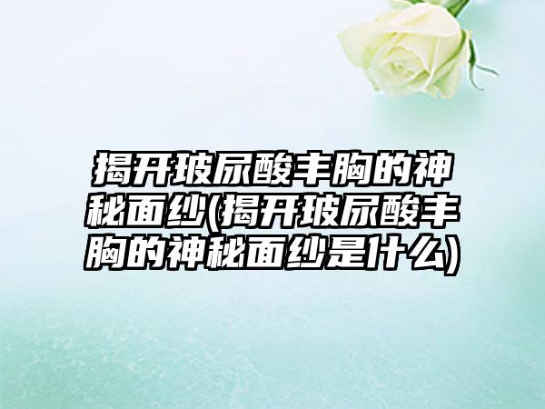 揭开玻尿酸丰胸的神秘面纱(揭开玻尿酸丰胸的神秘面纱是什么)